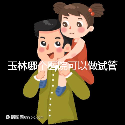 玉林哪個醫(yī)院可以做試管嬰兒?具體費用明細也在這里