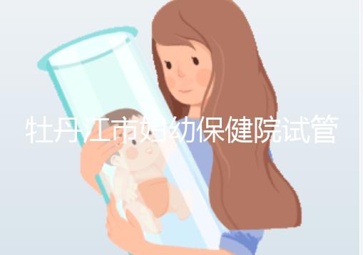 牡丹江市婦幼保健院試管成功率、費用詳解，你擔心的都在這