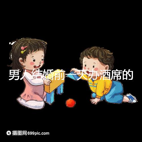 男人結婚前一天辦酒席的名字是什么？不同地區差異很大