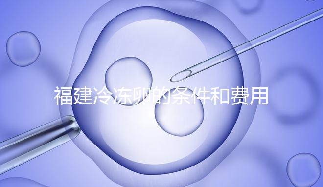福建冷凍卵的條件和費用已經流出,寧德的醫院技術也很好