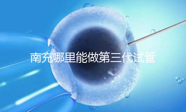 南充哪里能做第三代試管嬰兒?四川省內僅2家