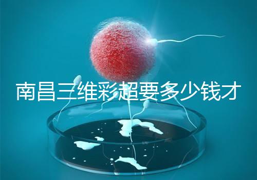 南昌三維彩超要多少錢(qián)才能公布，包括醫(yī)院排名前十的名單