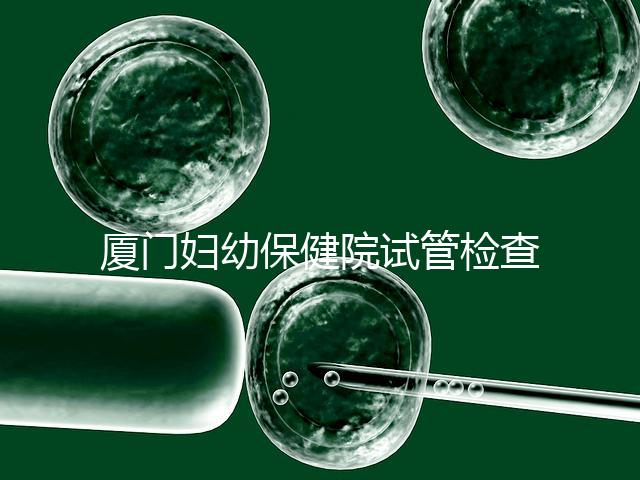 廈門婦幼保健院試管檢查費用揭秘,哪些流程收費一清二楚