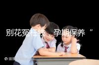 別花冤枉錢,孕期保養(yǎng)“神藥”甲等莫柔米沒那么神奇