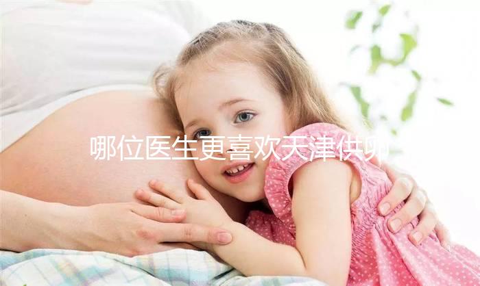 哪位醫(yī)生更喜歡天津供卵試管嬰兒？附屬醫(yī)生排名速度收集