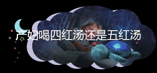 產婦喝四紅湯還是五紅湯？兩者區別大對比