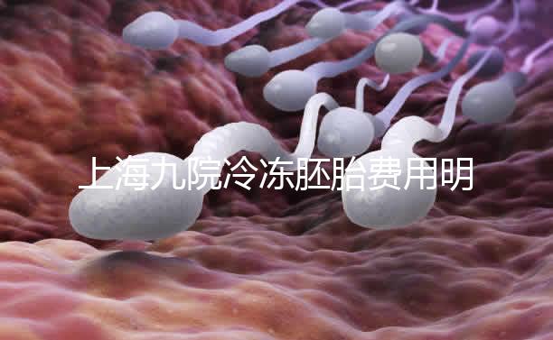 上海九院冷凍胚胎費用明細來了，保管多久、如何續費都有