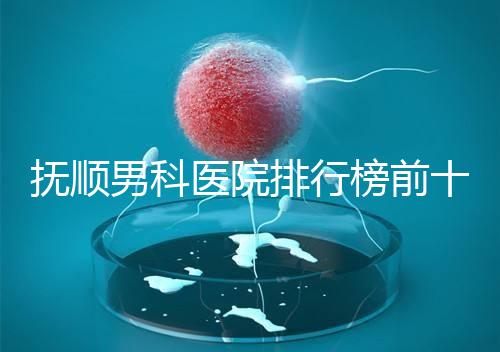 撫順男科醫(yī)院排行榜前十公布,新?lián)釁^(qū)哪家好一文說清