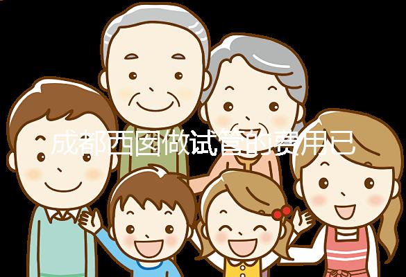 成都西囡做試管的費用已公布，附2025最新西囡醫院試管成功率！