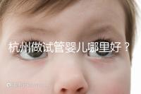 杭州做試管嬰兒哪里好？邵逸夫、浙一醫(yī)院、浙江婦保隨便選