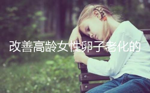 改善高齡女性卵子老化的6處生活細(xì)節(jié)，搭配用藥效果更佳