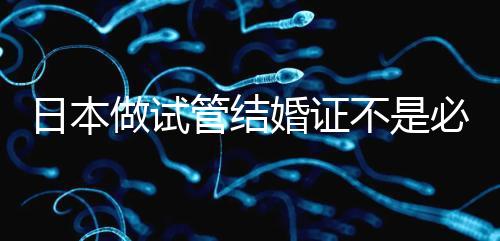 日本做試管結婚證不是必需證件，單身女性也能實現生育夢