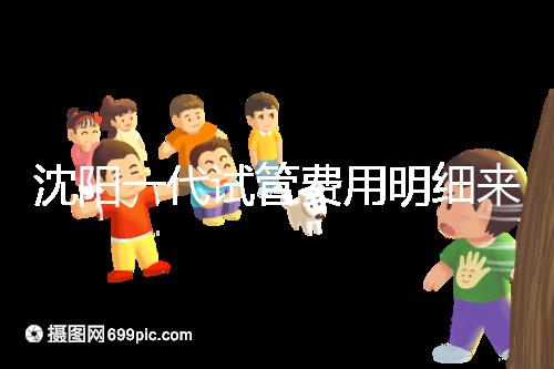 沈陽一代試管費用明細來了！附2024年前三醫院詳情