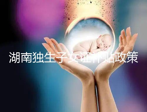 湖南獨生子女證補貼政策2024，長沙補辦停辦時間要早知
