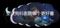 安慶男科醫院哪個更好看這個，附2024年宜秀正規機構費用