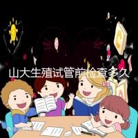 山大生殖試管前檢查多久有效？男女各檢查項目時限統計