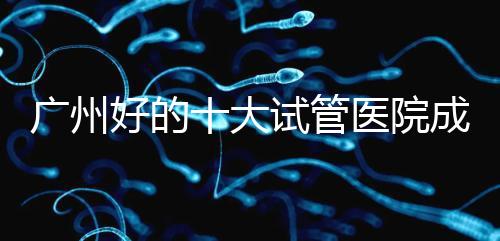 廣州好的十大試管醫院成功率排名，第1醫院名副其實