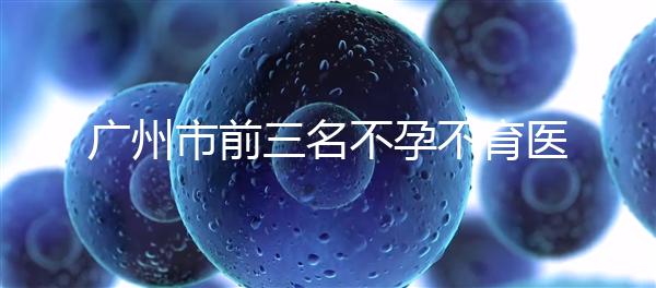 廣州市前三名不孕不育醫(yī)院發(fā)布，2024年廣州市第三醫(yī)院遙遙領(lǐng)先
