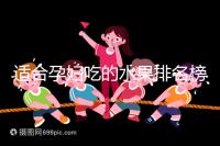 適合孕婦吃的水果排名榜,都是低糖且富含維生素的品種