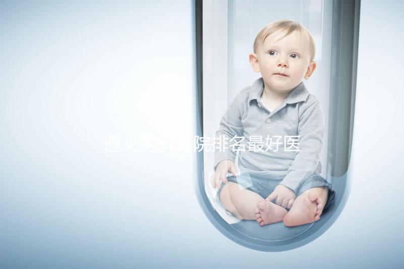 遵義男科醫(yī)院排名最好醫(yī)院揭曉,附top3正規(guī)機構介紹