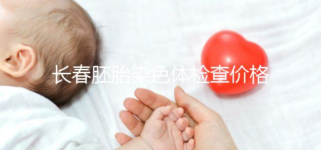 長春胚胎染色體檢查價格明細來了，南關區檢查地點在這