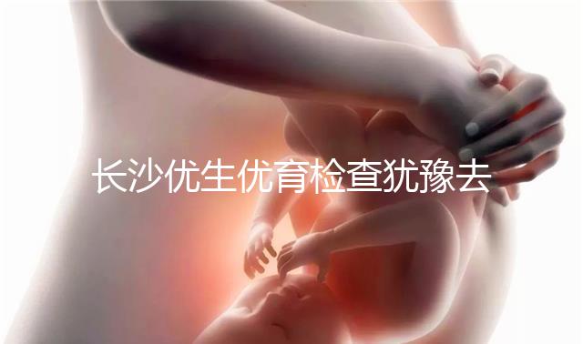 長沙優生優育檢查猶豫去哪家醫院看這個，上榜機構都不錯