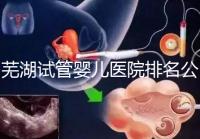 蕪湖試管嬰兒醫(yī)院排名公開(kāi)，弋磯山醫(yī)院、蕪湖二院獲好評(píng)