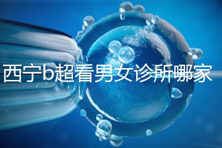 西寧b超看男女診所哪家好一文說清,湟中區、城中區費用不同