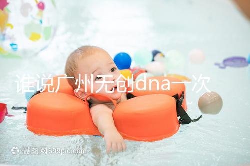 誰說廣州無創dna一次費用要千元，符合條件廣東省婦幼免費