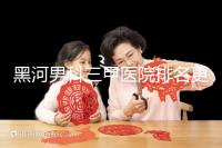 黑河男科三甲醫(yī)院排名更新,北安第一人民醫(yī)院不排隊