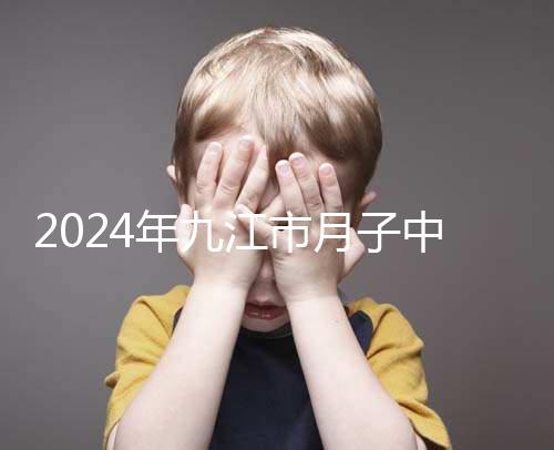 2024年九江市月子中心前十名揭曉，連溪區(qū)獲得第一名