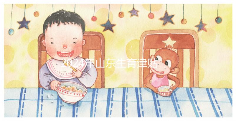 2024年山東生育津貼政策調(diào)整，濟南每月到時間發(fā)放