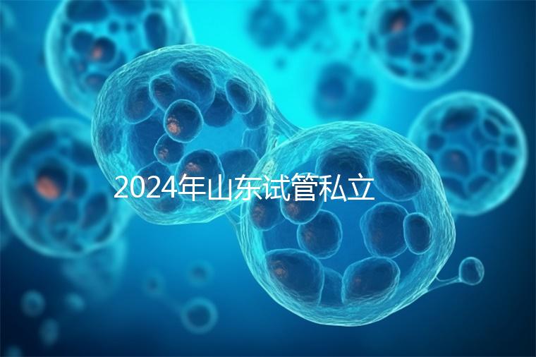2024年山東試管私立醫院排名公開，哪家供卵機構好一目了然
