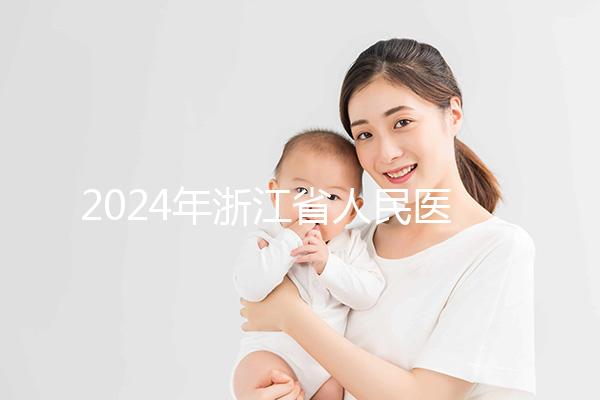 2024年浙江省人民醫院試管成功率及費用整理，您關心的一切都在這里