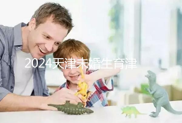 2024天津未婚生育津貼政策重磅來襲，官方回應到底能否報銷