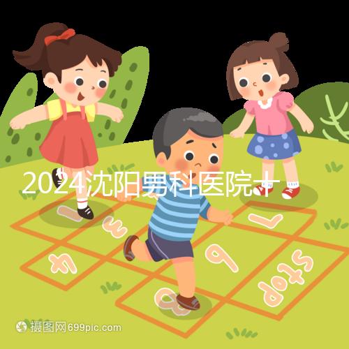 2024沈陽男科醫(yī)院十大排名一覽,大東哪家好看完心中有數(shù)