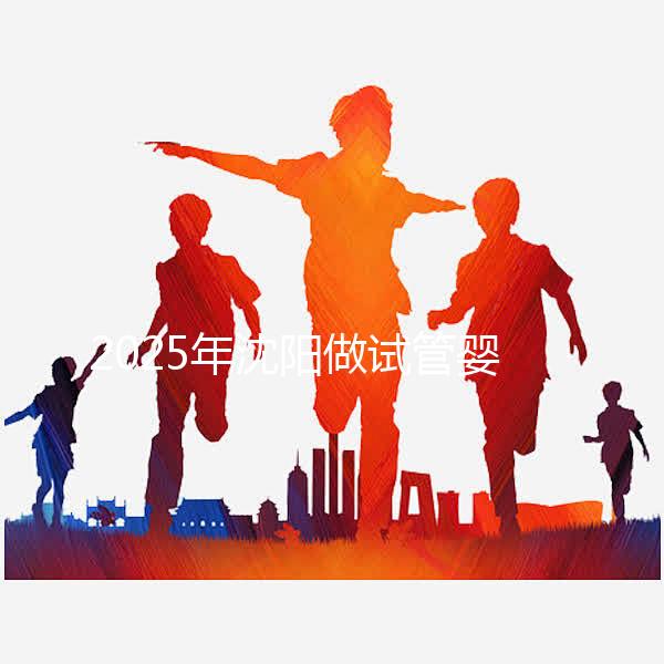 2025年沈陽做試管嬰兒大概需要多少錢?三代試管嬰兒費用標準揭秘